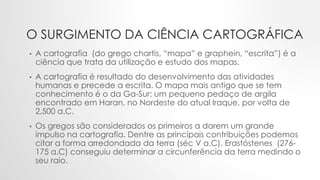 O SURGIMENTO DA CIÊNCIA CARTOGRÁFICA
• A cartografia (do grego chartis, “mapa” e graphein, “escrita”) é a
ciência que trata da utilização e estudo dos mapas.
• A cartografia é resultado do desenvolvimento das atividades
humanas e precede a escrita. O mapa mais antigo que se tem
conhecimento é o da Ga-Sur: um pequeno pedaço de argila
encontrado em Haran, no Nordeste do atual Iraque, por volta de
2,500 a.C.
• Os gregos são considerados os primeiros a darem um grande
impulso na cartografia. Dentre as principais contribuições podemos
citar a forma arredondada da terra (séc V a.C). Erastóstenes (276-
175 a.C) conseguiu determinar a circunferência da terra medindo o
seu raio.
 