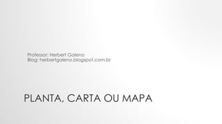 PLANTA, CARTA OU MAPA
Professor: Herbert Galeno
Blog: herbertgaleno.blogspot.com.br
 