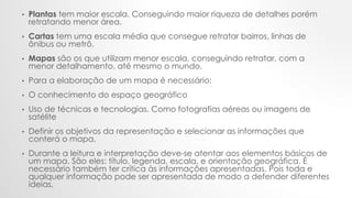 • Plantas tem maior escala. Conseguindo maior riqueza de detalhes porém
retratando menor área.
• Cartas tem uma escala média que consegue retratar bairros, linhas de
ônibus ou metrô.
• Mapas são os que utilizam menor escala, conseguindo retratar, com a
menor detalhamento, até mesmo o mundo.
• Para a elaboração de um mapa é necessário:
• O conhecimento do espaço geográfico
• Uso de técnicas e tecnologias. Como fotografias aéreas ou imagens de
satélite
• Definir os objetivos da representação e selecionar as informações que
conterá o mapa.
• Durante a leitura e interpretação deve-se atentar aos elementos básicos de
um mapa. São eles: título, legenda, escala, e orientação geográfica. É
necessário também ter crítica às informações apresentadas. Pois toda e
qualquer informação pode ser apresentada de modo a defender diferentes
ideias.
 