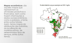 Mapas econômicos: são
aqueles mapas que
representam as
atividades produtivas e
financeiras, bem como
trazem informações e
dados socioeconômicos,
como a pobreza, a fome,
entre outros fatores.
Assim, temos mapas da
distribuição das indústrias,
da localização de
matérias-primas, de
determinados tipos de
serviços, entre outros
temas.
 