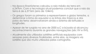 • Na época Erastóstenes calculou o raio médio da terra em
6,247km. Com a tecnologia atual podemos concluir que o raio da
terra é de 6,371km (erro de 124km).
• Os gregos foram os primeiros a representarem o globo terrestre, a
determinar a linha do equador e as linhas dos trópicos e dos
polos da terra; desenvolveram ainda o sistema de latitudes e
longitudes.
• Apesar de ter surgido no ano de 2000 a.C a bússola só alcançou
reconhecimento durante as grandes navegações (séc XV e XVI).
• Atualmente são utilizados satélites artificiais equipados com
sensores para diversas finalidades, entre elas, as imagens via
satélite que são muito utilizadas pelas cartografia.
 