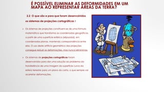 É POSSÍVEL ELIMINAR AS DEFORMIDADES EM UM
MAPA AO REPRESENTAR ÁREAS DA TERRA?
2.2 O que são e para que foram desenvolvidos
os sistemas de projeções cartográficas ?
 Os sistemas de projeções constituem-se de uma fórmula
matemática que transforma as coordenadas geográficas,
a partir de uma superfície esférica (elipsoidal), em
coordenadas planas, mantendo correspondência entre
elas. O uso deste artifício geométrico das projeções
consegue reduzir as deformações, mas nunca eliminá-las.
 Os sistemas de projeções cartográficas foram
desenvolvidos para dar uma solução ao problema da
transferência de uma imagem da superfície curva da
esfera terrestre para um plano da carta, o que sempre vai
acarretar deformações.
 