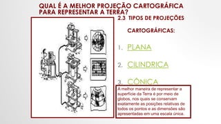 QUAL É A MELHOR PROJEÇÃO CARTOGRÁFICA
PARA REPRESENTAR A TERRA?
2.3 TIPOS DE PROJEÇÕES
CARTOGRÁFICAS:
1. PLANA
2. CILINDRICA
3. CÔNICA
A melhor maneira de representar a
superfície da Terra é por meio de
globos, nos quais se conservam
exatamente as posições relativas de
todos os pontos e as dimensões são
apresentadas em uma escala única.
 