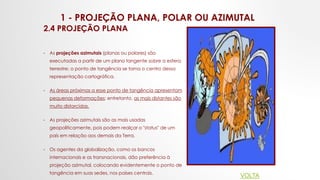 1 - PROJEÇÃO PLANA, POLAR OU AZIMUTAL
2.4 PROJEÇÃO PLANA
• As projeções azimutais (planas ou polares) são
executadas a partir de um plano tangente sobre a esfera
terrestre; o ponto de tangência se torna o centro dessa
representação cartográfica.
• As áreas próximas a esse ponto de tangência apresentam
pequenas deformações; entretanto, as mais distantes são
muito distorcidas.
• As projeções azimutais são as mais usadas
geopoliticamente, pois podem realçar o "status" de um
país em relação aos demais da Terra.
• Os agentes da globalização, como os bancos
internacionais e as transnacionais, dão preferência à
projeção azimutal, colocando evidentemente o ponto de
tangência em suas sedes, nos países centrais.
VOLTA
 