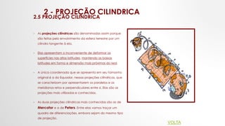 2 - PROJEÇÃO CILINDRICA
2.5 PROJEÇÃO CILINDRICA
• As projeções cilíndricas são denominadas assim porque
são feitas pelo envolvimento da esfera terrestre por um
cilindro tangente à ela.
• Elas apresentam o inconveniente de deformar as
superfícies nas altas latitudes, mantendo as baixas
latitudes em forma e dimensão mais próximas do real.
• A única coordenada que se apresenta em seu tamanho
original é a do Equador, nessas projeções cilíndricas, que
se caracterizam por apresentarem os paralelos e os
meridianos retos e perpendiculares entre si. Elas são as
projeções mais utilizadas e conhecidas.
• As duas projeções cilíndricas mais conhecidas são as de
Mercator e a de Peters. Entre elas vamos traçar um
quadro de diferenciações, embora sejam do mesmo tipo
de projeção.
VOLTA
 