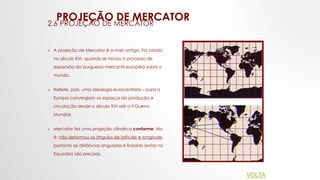PROJEÇÃO DE MERCATOR
2.6 PROJEÇÃO DE MERCATOR
 A projeção de Mercator é a mais antiga. Foi criada
no século XVI, quando se iniciou o processo de
expansão da burguesia mercantil européia sobre o
mundo.
 Reflete, pois, uma ideologia eurocentrista – para a
Europa convergiam os espaços da produção e
circulação desde o século XVI até a II Guerra
Mundial.
 Mercator fez uma projeção cilíndrica conforme, isto
é, não deformou os ângulos de latitude e longitude,
portanto as distâncias angulares e lineares (estas no
Equador) são precisas.
VOLTA
 