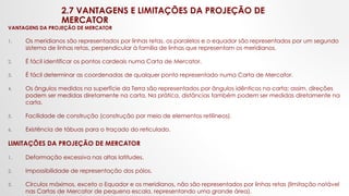 2.7 VANTAGENS E LIMITAÇÕES DA PROJEÇÃO DE
MERCATOR
VANTAGENS DA PROJEÇÃO DE MERCATOR
1. Os meridianos são representados por linhas retas, os paralelos e o equador são representados por um segundo
sistema de linhas retas, perpendicular à família de linhas que representam os meridianos.
2. É fácil identificar os pontos cardeais numa Carta de Mercator.
3. É fácil determinar as coordenadas de qualquer ponto representado numa Carta de Mercator.
4. Os ângulos medidos na superfície da Terra são representados por ângulos idênticos na carta; assim, direções
podem ser medidas diretamente na carta. Na prática, distâncias também podem ser medidas diretamente na
carta.
5. Facilidade de construção (construção por meio de elementos retilíneos).
6. Existência de tábuas para o traçado do reticulado.
LIMITAÇÕES DA PROJEÇÃO DE MERCATOR
1. Deformação excessiva nas altas latitudes.
2. Impossibilidade de representação dos pólos.
3. Círculos máximos, exceto o Equador e os meridianos, não são representados por linhas retas (limitação notável
nas Cartas de Mercator de pequena escala, representando uma grande área).
 