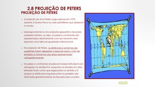 2.8 PROJEÇÃO DE PETERS
PROJEÇÃO DE PETERS
 A projeção de Arno Peters surgiu apenas em 1973,
durante a Guerra Fria e as crises petrolíferas que abalaram
o mundo.
 Ideologicamente é uma projeção geopolítica de países
subdesenvolvidos, ou seja, os países e continentes são
representados relativamente com seu tamanho real,
expondo uma idéia de igualdade internacional.
 Na projeção de Peters, as distâncias e as formas das
superfícies foram relegadas a segundo plano, a fim de
enfatizar os tamanhos das áreas representadas
cartograficamente.
 Os países e continentes situados em baixas latitudes ficam
alongados no sentido N-S, enquanto os situados em altas
latitudes ficam como que esgarçados no sentido L-O
porque as distâncias angulares entre os paralelos são
diminuídas gradativamente do Equador para os pólos.
VOLTA
 