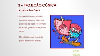 3 – PROJEÇÃO CÔNICA
2.9 - PROJEÇÃO CÔNICA
• Nesta projeção os meridianos
convergem para os pólos e os
paralelos são arcos concêntricos
situados a igual distância uns dos
outros.
• São utilizados para mapas de
países de latitudes médias.
VOLTA
SEGUE
 