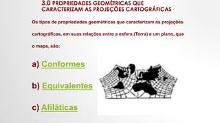 3.0 PROPRIEDADES GEOMÉTRICAS QUE
CARACTERIZAM AS PROJEÇÕES CARTOGRÁFICAS
Os tipos de propriedades geométricas que caracterizam as projeções
cartográficas, em suas relações entre a esfera (Terra) e um plano, que
o mapa, são:
a) Conformes
b) Equivalentes
c) Afiláticas
 