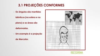 3.1 PROJEÇÕES CONFORMES
• Os ângulos são mantidos
idênticos (na esfera e no
plano) e as áreas são
deformadas.
• Um exemplo é a projeção
de Mercator.
RETORNA
 