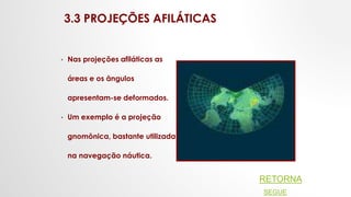 3.3 PROJEÇÕES AFILÁTICAS
• Nas projeções afiláticas as
áreas e os ângulos
apresentam-se deformados.
• Um exemplo é a projeção
gnomônica, bastante utilizada
na navegação náutica.
RETORNA
SEGUE
 