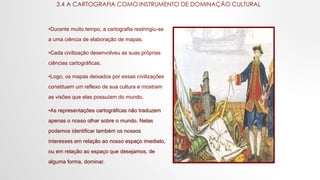 3.4 A CARTOGRAFIA COMO INSTRUMENTO DE DOMINAÇÃO CULTURAL
•Durante muito tempo, a cartografia restringiu-se
a uma ciência de elaboração de mapas.
•Cada civilização desenvolveu as suas próprias
ciências cartográficas.
•Logo, os mapas deixados por essas civilizações
constituem um reflexo de sua cultura e mostram
as visões que elas possuíam do mundo.
•As representações cartográficas não traduzem
apenas o nosso olhar sobre o mundo. Nelas
podemos identificar também os nossos
interesses em relação ao nosso espaço imediato,
ou em relação ao espaço que desejamos, de
alguma forma, dominar.
 