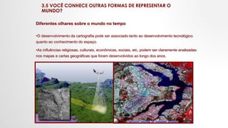 3.5 VOCÊ CONHECE OUTRAS FORMAS DE REPRESENTAR O
MUNDO?
Diferentes olhares sobre o mundo no tempo
•O desenvolvimento da cartografia pode ser associado tanto ao desenvolvimento tecnológico
quanto ao conhecimento do espaço.
•As influências religiosas, culturais, econômicas, sociais, etc, podem ser claramente analisadas
nos mapas e cartas geográficas que foram desenvolvidos ao longo dos anos.
 