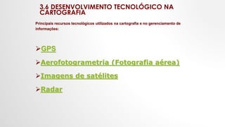 3.6 DESENVOLVIMENTO TECNOLÓGICO NA
CARTOGRAFIA
Principais recursos tecnológicos utilizados na cartografia e no gerenciamento de
informações:
GPS
Aerofotogrametria (Fotografia aérea)
Imagens de satélites
Radar
 
