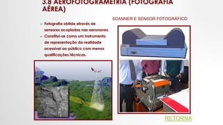3.8 AEROFOTOGRAMETRIA (FOTOGRAFIA
AÉREA)
 Fotografia obtida através de
sensores acoplados nas aeronaves.
 Constitui-se como um instrumento
de representação da realidade
acessível ao público com menos
qualificações técnicas.
SCANNER E SENSOR FOTOGRÁFICO
RETORNA
 