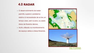 4.0 RADAR
 O desenvolvimento do radar
permitiu superar o problema
relativo à necessidade de se ter um
tempo claro, sem nuvens, ou sobre
áreas de florestas densas.
 Muito utilizado no monitoramento
de espaço aéreo e áreas florestais.
RETORNA
 