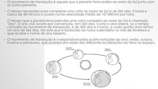 • O movimento de translação é aquele que o planeta Terra realiza ao redor do Sol junto com
os outros planetas.
• O tempo necessário para completar uma volta ao redor do Sol é de 365 dias, 5 horas e
cerca de 48 minutos e ocorre numa velocidade média de 107.000 km por hora.
O tempo que a planeta leva para dar uma volta completa ao redor do Sol é chamado
"ano". O ano civil, aceito por convenção, tem 365 dias. Como o ano sideral, ou o tempo
concreto do movimento de translação, é de 365 dias e 6 horas, a cada quatro anos temos
um ano de 366 dias, dia este que é acrescido ao nosso calendário no mês de fevereiro e
que recebe o nome de ano bissexto.
• O movimento de translação é o responsável pelas quatro estações do ano: verão, outono,
inverno e primavera, que ocorrem em razão das diferentes localizações da Terra no espaço.
 