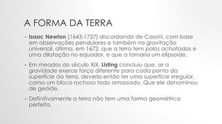 A FORMA DA TERRA
• Isaac Newton (1643-1727) discordando de Cassini, com base
em observações pendulares e também na gravitação
universal, afirma, em 1672, que a terra tem polos achatados e
uma dilatação no equador, e que a tornaria um elipsoide.
• Em meados do século XIX, Listing concluiu que, se a
gravidade exerce força diferente para cada ponto da
superfície da terra, deveria então ter uma superfície irregular,
como um bloco rochoso todo amassado. Que ele denominou
de geóide.
• Definitivamente a terra não tem uma forma geométrica
perfeita.
 