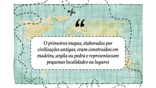 O primeiros mapas, elaborados por
civilizações antigas, eram construídos em
madeira, argila ou pedra e representavam
pequenas localidades ou lugares
 