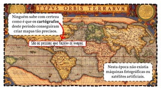 Nesta época não existia
máquinas fotográficas ou
satélites artificiais.
Ninguém sabe com certeza
como é que os cartógrafos
deste período conseguiram
criar mapas tão precisos.
São as pessoas que fazem os mapas.
 