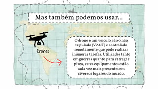 Mas também podemos usar...
Drones
O drone é um veículo aéreo não
tripulado (VANT) e controlado
remotamente que pode realizar
inúmeras tarefas. Utilizados tanto
em guerras quanto para entregar
pizza, estes equipamentos estão
cada vez mais presentes em
diversos lugares do mundo.
 