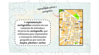 A representação
cartográfica consiste em um
conjunto de métodos e
técnicas da cartografia, que
utilizamos para representar
e comunicar informações
geográficas por meio de
mapas, plantas e cartas.
 