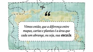 Vimos então, que a diferença entre
mapas, cartas e plantas é a área que
cada um abrange, ou seja, sua escala.
 