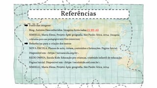 Fonte das imagens:
Bing. Autores Desconhecidos. Imagens licenciadas CC BY-AS
SIMIELLI, Maria Elena. Projeto Ápis: geografia. São Paulo: Ática, 2014. (Imagens
coletadas para uso pedagógico sem fins comerciais)
Referências para a criação dos textos:
NOVA ESCOLA. Planos de aula, cursos, conteúdos e formações. Página Inicial.
Disponível em: <https://novaescola.org.br>.
REDE OMNIA. Escola Kids: Educação pra crianças, conteúdo infantil de educação.
Página Inicial. Disponível em: <https://escolakids.uol.com.br>.
SIMIELLI, Maria Elena. Projeto Ápis: geografia. São Paulo: Ática, 2014.
Referências
 