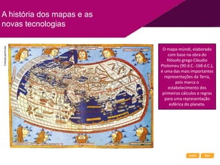 Início Sair
A história dos mapas e as
novas tecnologias
O mapa-múndi, elaborado
com base na obra do
filósofo grego Cláudio
Ptolomeu (90 d.C.-168 d.C.),
é uma das mais importantes
representações da Terra,
pois marca o
estabelecimento dos
primeiros cálculos e regras
para uma representação
esférica do planeta.
Coleção
particular
 