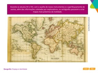 Início Sair
Geografia: Espaço e identidade
Durante os séculos XV e XVI, com o auxílio de novos instrumentos e o aperfeiçoamento de
outros, além das informações coletadas por exploradores, os cartógrafos passaram a criar
mapas mais próximos da realidade.
Quintlox/Album/Latinstock
 