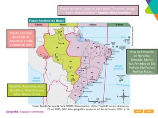 Início Sair
Geografia: Espaço e identidade
Ilhas de Fernando
de Noronha,
Trindade, Martin
Vaz, Penedos de São
Pedro e São Paulo e
Atol das Rocas
Região Nordeste, Sudeste, Sul e Goiás, Tocantins, Amapá,
Pará e Distrito Federal – horário oficial brasileiro
Roraima, Amazonas, Acre,
Rondônia, Mato Grosso e
Mato Grosso do Sul
Porção ocidental
do estado do
Amazonas e todo
o estado do Acre
©
DAE/Da
Costa
Mapas
Fonte: Divisão Serviço da Hora (DSHO). Disponível em: <http://pcdsh01.on.br>. Acesso em:
25 set. 2015; IBGE. Atlas geográfico escolar. 6. ed. Rio de Janeiro, 2012. p. 35.
 