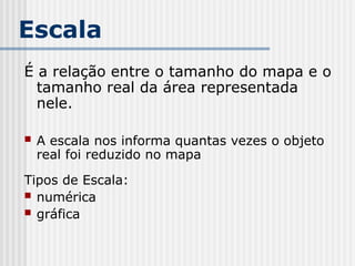 Escala
É a relação entre o tamanho do mapa e o
tamanho real da área representada
nele.
 A escala nos informa quantas vezes o objeto
real foi reduzido no mapa
Tipos de Escala:
 numérica
 gráfica
 
