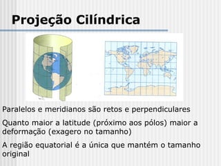 Projeção Cilíndrica
Paralelos e meridianos são retos e perpendiculares
Quanto maior a latitude (próximo aos pólos) maior a
deformação (exagero no tamanho)
A região equatorial é a única que mantém o tamanho
original
 