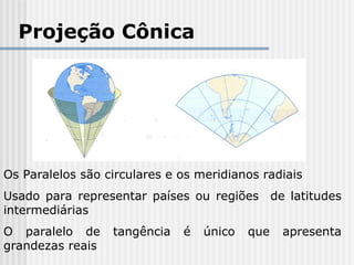 Projeção Cônica
Os Paralelos são circulares e os meridianos radiais
Usado para representar países ou regiões de latitudes
intermediárias
O paralelo de tangência é único que apresenta
grandezas reais
 