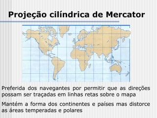 Projeção cilíndrica de Mercator
Preferida dos navegantes por permitir que as direções
possam ser traçadas em linhas retas sobre o mapa
Mantém a forma dos continentes e países mas distorce
as áreas temperadas e polares
 