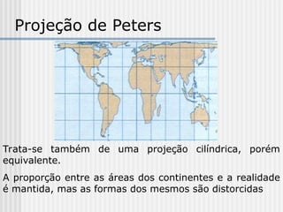 Projeção de Peters
Trata-se também de uma projeção cilíndrica, porém
equivalente.
A proporção entre as áreas dos continentes e a realidade
é mantida, mas as formas dos mesmos são distorcidas
 