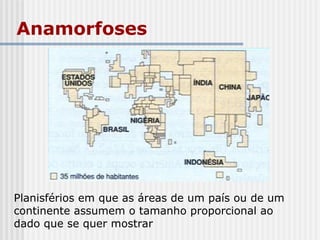 Anamorfoses
Planisférios em que as áreas de um país ou de um
continente assumem o tamanho proporcional ao
dado que se quer mostrar
 