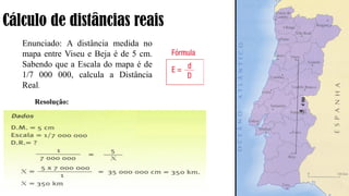 Cálculo de distâncias reais
Enunciado: A distância medida no
mapa entre Viseu e Beja é de 5 cm.
Sabendo que a Escala do mapa é de
1/7 000 000, calcula a Distância
Real.
Resolução:
 