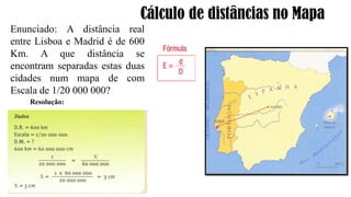 Cálculo de distâncias no Mapa
Enunciado: A distância real
entre Lisboa e Madrid é de 600
Km. A que distância se
encontram separadas estas duas
cidades num mapa de com
Escala de 1/20 000 000?
Resolução:
 