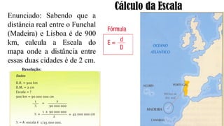 Cálculo da Escala
Enunciado: Sabendo que a
distância real entre o Funchal
(Madeira) e Lisboa é de 900
km, calcula a Escala do
mapa onde a distância entre
essas duas cidades é de 2 cm.
Resolução:
 