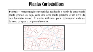 Plantas Cartográficas
Plantas – representação cartográfica realizada a partir de uma escala
muito grande, ou seja, com uma área muito pequena e um nível de
detalhamento maior. É muito utilizada para representar cidades,
bairros, parques e empreendimentos.
 