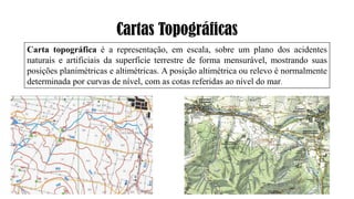 Cartas Topográficas
Carta topográfica é a representação, em escala, sobre um plano dos acidentes
naturais e artificiais da superfície terrestre de forma mensurável, mostrando suas
posições planimétricas e altimétricas. A posição altimétrica ou relevo é normalmente
determinada por curvas de nível, com as cotas referidas ao nível do mar.
 