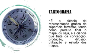 CARTOGRAFIA
• É a ciência da
representação gráfica da
superfície terrestre, tendo
como produto final o
mapa, ou seja, é a ciência
que trata da concepção,
produção, difusão,
utilização e estudo dos
mapas.
 