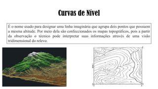 Curvas de Nível
É o nome usado para designar uma linha imaginária que agrupa dois pontos que possuem
a mesma altitude. Por meio dela são confeccionados os mapas topográficos, pois a partir
da observação o técnico pode interpretar suas informações através de uma visão
tridimensional do relevo.
 