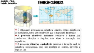 PROJEÇÃO CILÍNDRICA
❖ É obtida com a projeção da superfície terrestre, com os paralelos e
os meridianos, sobre um cilindro em que o mapa será desenhado;
❖ A projeção cilíndrica conforme conserva a forma dos
continentes, direções e ângulos, mas altera a proporção das
superfícies;
❖ A projeção cilíndrica equivalente preserva o tamanho real da
superfície representada, mas não mantém as formas, direções e
ângulos (2).
GEOGRAFIA , 1ª Série
Projeções Cartográficas
 