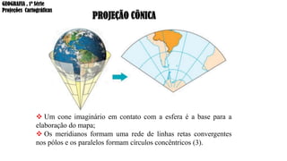 PROJEÇÃO CÔNICA
❖ Um cone imaginário em contato com a esfera é a base para a
elaboração do mapa;
❖ Os meridianos formam uma rede de linhas retas convergentes
nos pólos e os paralelos formam círculos concêntricos (3).
GEOGRAFIA , 1ª Série
Projeções Cartográficas
 