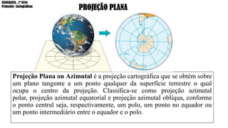 Projeção Plana ou Azimutal é a projeção cartográfica que se obtém sobre
um plano tangente a um ponto qualquer da superfície terrestre o qual
ocupa o centro da projeção. Classifica-se como projeção azimutal
polar, projeção azimutal equatorial e projeção azimutal oblíqua, conforme
o ponto central seja, respectivamente, um polo, um ponto no equador ou
um ponto intermediário entre o equador e o polo.
PROJEÇÂO PLANA
GEOGRAFIA , 1ª Série
Projeções Cartográficas
 