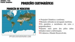 PROJEÇÕES CARTOGRÁFICAS
PROJEÇÃO DE MERCATOR
❖ Projeção Cilíndrica e conforme;
❖Bastante utilizada na navegação marítima;
❖Os paralelos e meridianos são retos e
perpendiculares;
❖Quanto mais perto dos pólos (altas
latitudes) maior a deformação;
❖Evidencia o Mundo Desenvolvido.
Imagem: Strebe / The world on Mercator projection / 15 August
2011 / Creative Commons Attribution-Share Alike 3.0 Unported
GEOGRAFIA , 1ª Série
Projeções Cartográficas
 
