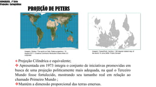 PROJEÇÃO DE PETERS
❖ Projeção Cilíndrica e equivalente;
❖ Apresentada em 1973 integra o conjunto de iniciativas promovidas em
busca de uma projeção politicamente mais adequada, na qual o Terceiro
Mundo fosse fortalecido, mostrando seu tamanho real em relação ao
chamado Primeiro Mundo ;
❖Mantém a dimensão proporcional das terras emersas.
Imagem: Strebe / The world on Gall–Peters projection / 15
August 2011 / Creative Commons Attribution-Share Alike 3.0
Unported
Imagem: CaseyPenk, Vardion / 180 degree rotated map of
the world / 6 June 2008 / Public Domain
GEOGRAFIA , 1ª Série
Projeções Cartográficas
 